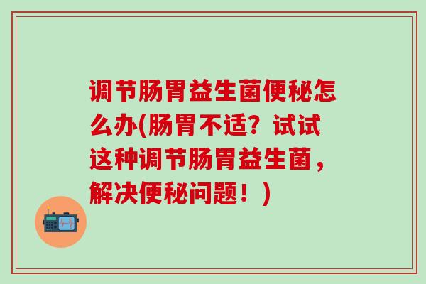 调节肠胃益生菌便秘怎么办(肠胃不适？试试这种调节肠胃益生菌，解决便秘问题！)
