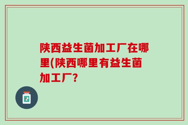 陕西益生菌加工厂在哪里(陕西哪里有益生菌加工厂？