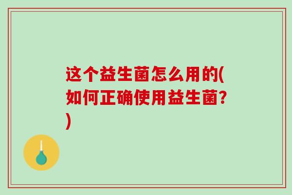 这个益生菌怎么用的(如何正确使用益生菌？)