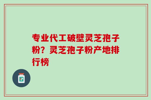 专业代工破壁灵芝孢子粉？灵芝孢子粉产地排行榜