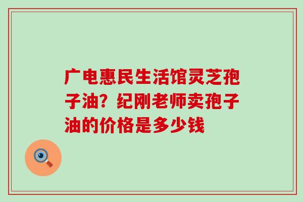 广电惠民生活馆灵芝孢子油?纪刚老师卖孢子油的价格是多少钱 广电惠民生活馆灵芝孢子油?纪刚老师卖孢子油的价格是多少钱