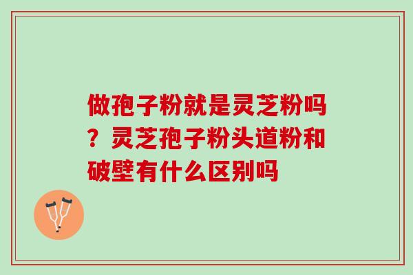 做孢子粉就是灵芝粉吗？灵芝孢子粉头道粉和破壁有什么区别吗