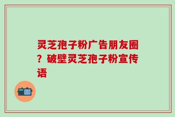 灵芝孢子粉广告朋友圈？破壁灵芝孢子粉宣传语