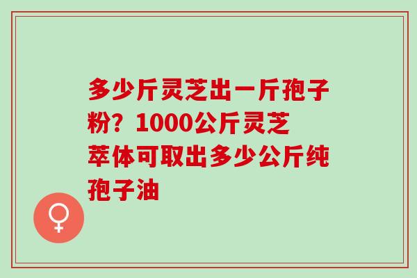 多少斤灵芝出一斤孢子粉?1000公斤灵芝萃体可取出多少公斤纯孢子油 多少斤灵芝出一斤孢子粉?1000公斤灵芝萃体可取出多少公斤纯孢子油