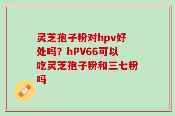 灵芝孢子粉对hpv好处吗？hPV66可以吃灵芝孢子粉和三七粉吗
