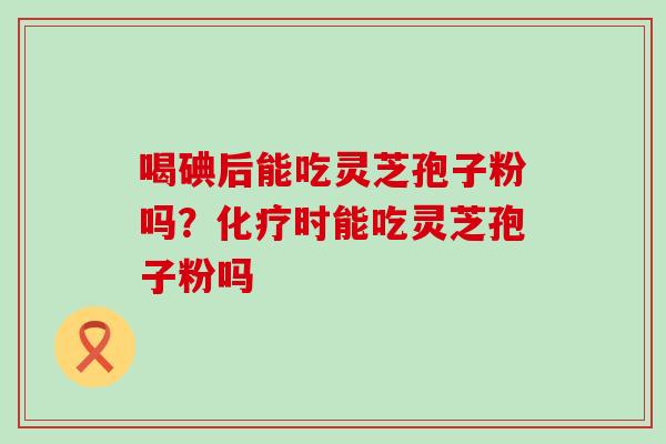 喝碘后能吃灵芝孢子粉吗？化疗时能吃灵芝孢子粉吗