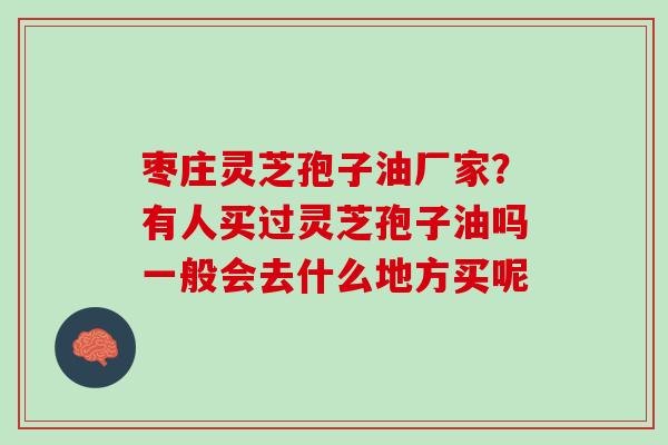 枣庄灵芝孢子油厂家？有人买过灵芝孢子油吗一般会去什么地方买呢