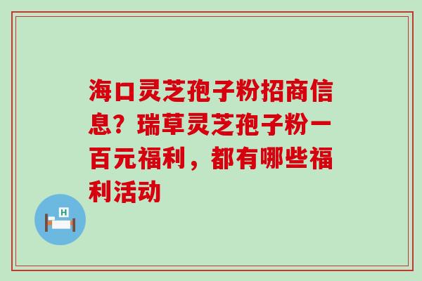 海口灵芝孢子粉招商信息？瑞草灵芝孢子粉一百元福利，都有哪些福利活动