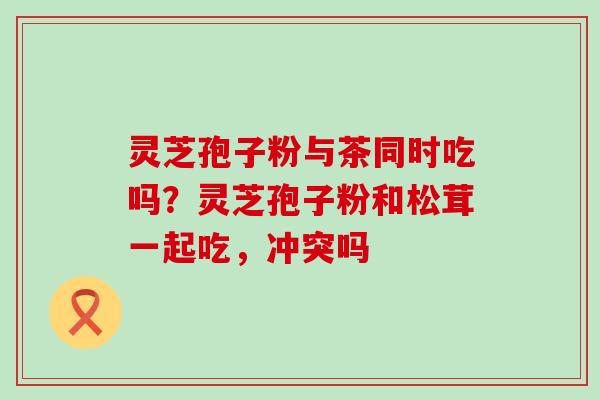 灵芝孢子粉与茶同时吃吗？灵芝孢子粉和松茸一起吃，冲突吗
