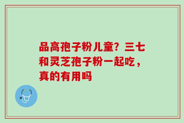 品高孢子粉儿童？三七和灵芝孢子粉一起吃，真的有用吗