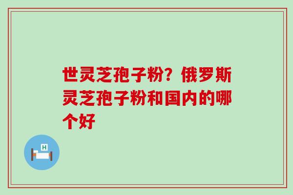 世灵芝孢子粉？俄罗斯灵芝孢子粉和国内的哪个好