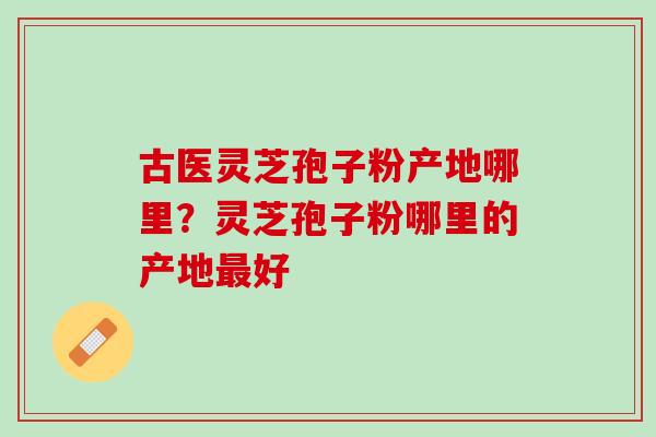 古医灵芝孢子粉产地哪里？灵芝孢子粉哪里的产地最好