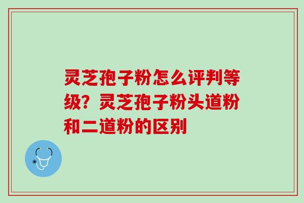 灵芝孢子粉怎么评判等级？灵芝孢子粉头道粉和二道粉的区别