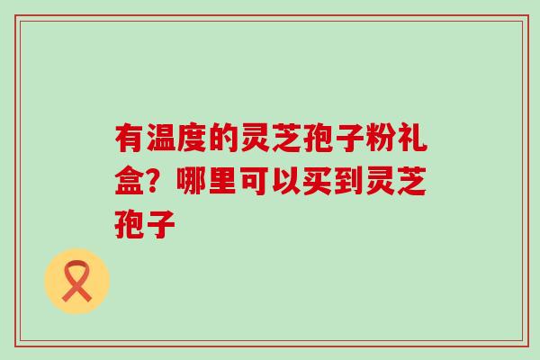 有温度的灵芝孢子粉礼盒?哪里可以买到灵芝孢子 有温度的灵芝孢子粉礼盒?哪里可以买到灵芝孢子