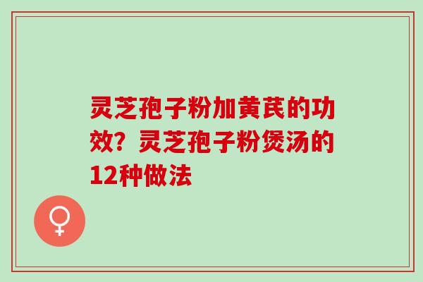 灵芝孢子粉加黄芪的功效？灵芝孢子粉煲汤的12种做法