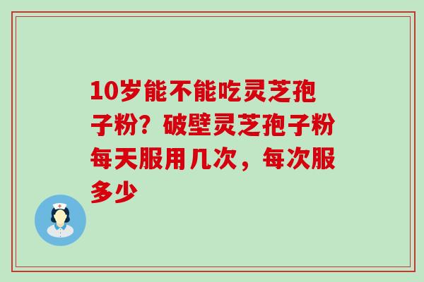 10岁能不能吃灵芝孢子粉？破壁灵芝孢子粉每天服用几次，每次服多少