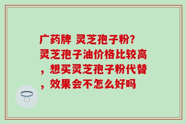 广药牌 灵芝孢子粉？灵芝孢子油价格比较高，想买灵芝孢子粉代替，效果会不怎么好吗