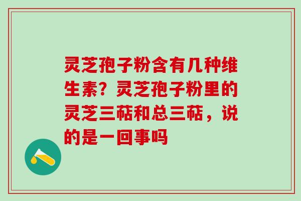 灵芝孢子粉含有几种维生素？灵芝孢子粉里的灵芝三萜和总三萜，说的是一回事吗