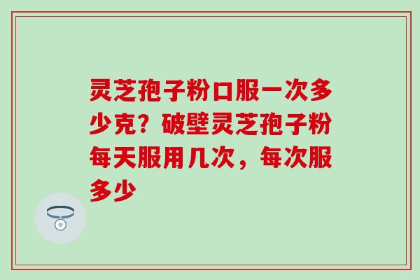 灵芝孢子粉口服一次多少克？破壁灵芝孢子粉每天服用几次，每次服多少