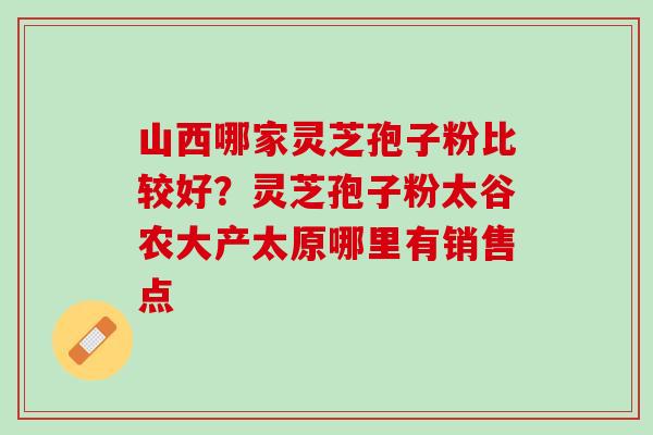 山西哪家灵芝孢子粉比较好？灵芝孢子粉太谷农大产太原哪里有销售点