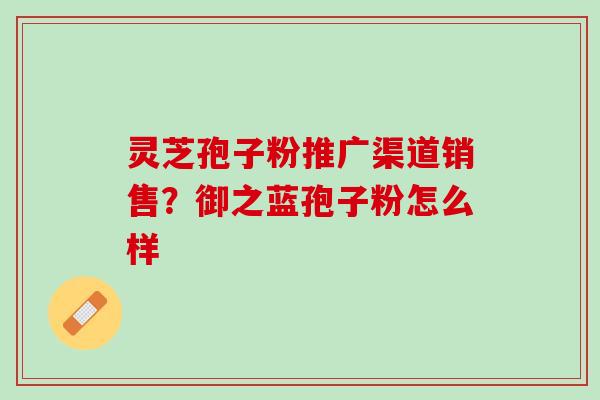 灵芝孢子粉推广渠道销售？御之蓝孢子粉怎么样