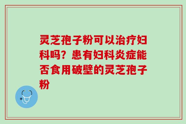 灵芝孢子粉可以治疗妇科吗？患有妇科炎症能否食用破壁的灵芝孢子粉
