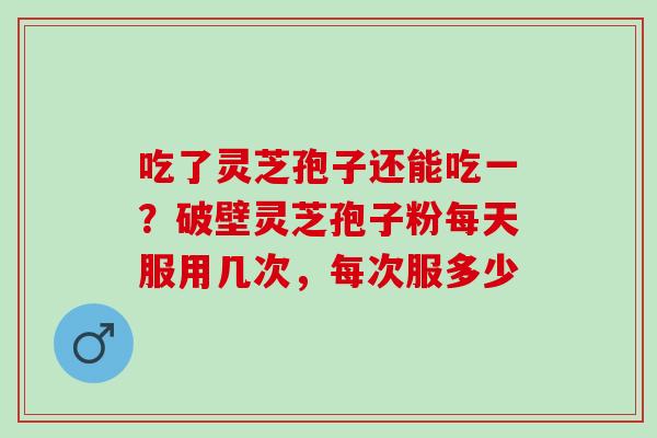 吃了灵芝孢子还能吃一？破壁灵芝孢子粉每天服用几次，每次服多少