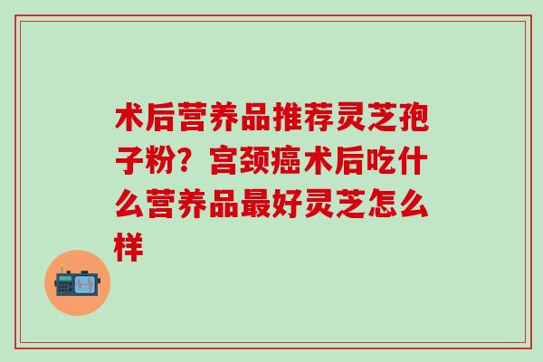 术后营养品推荐灵芝孢子粉？宫颈癌术后吃什么营养品最好灵芝怎么样