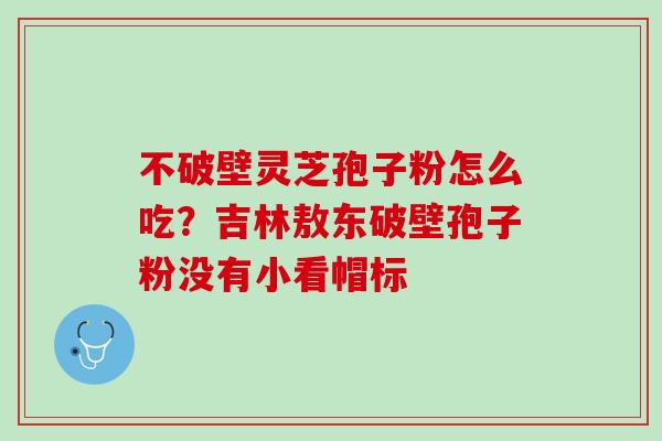 不破壁灵芝孢子粉怎么吃？吉林敖东破壁孢子粉没有小看帽标