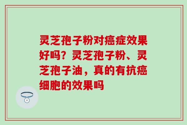 灵芝孢子粉对癌症效果好吗？灵芝孢子粉、灵芝孢子油，真的有抗癌细胞的效果吗