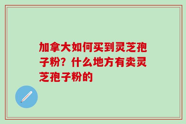 加拿大如何买到灵芝孢子粉？什么地方有卖灵芝孢子粉的