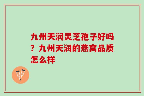 九州天润灵芝孢子好吗？九州天润的燕窝品质怎么样