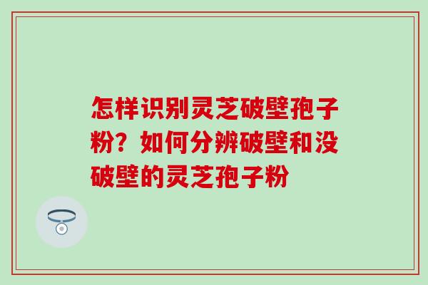怎样识别灵芝破壁孢子粉？如何分辨破壁和没破壁的灵芝孢子粉