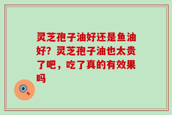 灵芝孢子油好还是鱼油好？灵芝孢子油也太贵了吧，吃了真的有效果吗