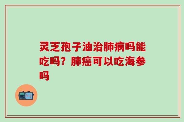 灵芝孢子油治肺病吗能吃吗？肺癌可以吃海参吗