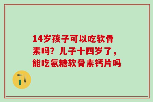 14岁孩子可以吃软骨素吗？儿子十四岁了，能吃氨糖软骨素钙片吗