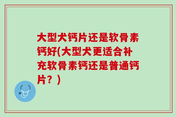 大型犬钙片还是软骨素钙好(大型犬更适合补充软骨素钙还是普通钙片？)