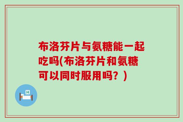 布洛芬片与氨糖能一起吃吗(布洛芬片和氨糖可以同时服用吗？)