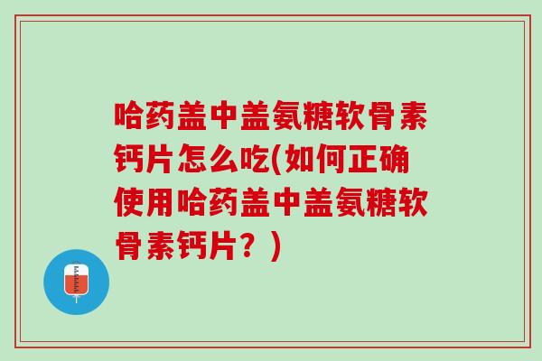 哈药盖中盖氨糖软骨素钙片怎么吃(如何正确使用哈药盖中盖氨糖软骨素钙片？)