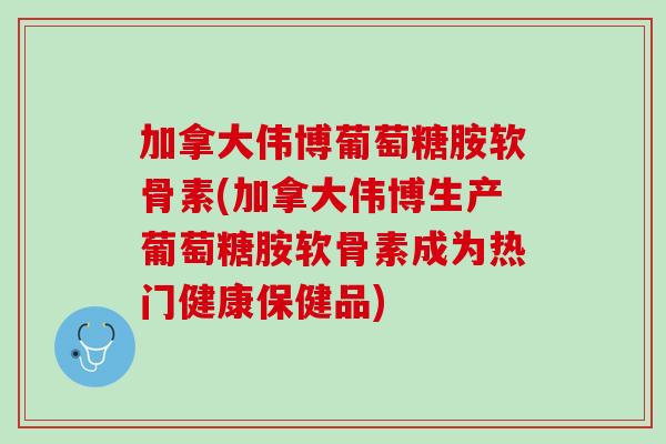 加拿大伟博葡萄糖胺软骨素(加拿大伟博生产葡萄糖胺软骨素成为热门健康保健品)