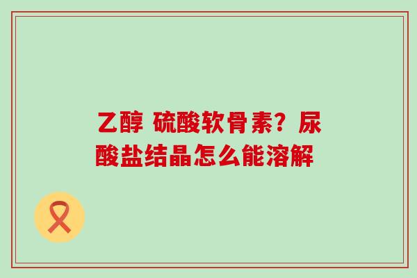 乙醇 硫酸软骨素？尿酸盐结晶怎么能溶解