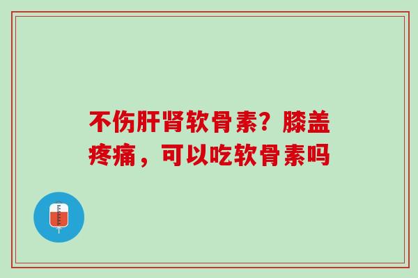 不伤肝肾软骨素？膝盖疼痛，可以吃软骨素吗