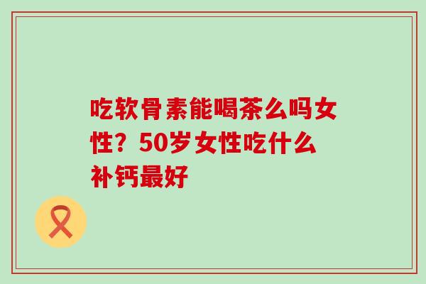 吃软骨素能喝茶么吗女性？50岁女性吃什么补钙最好