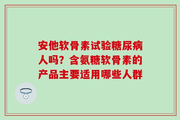 安他软骨素试验糖尿病人吗？含氨糖软骨素的产品主要适用哪些人群
