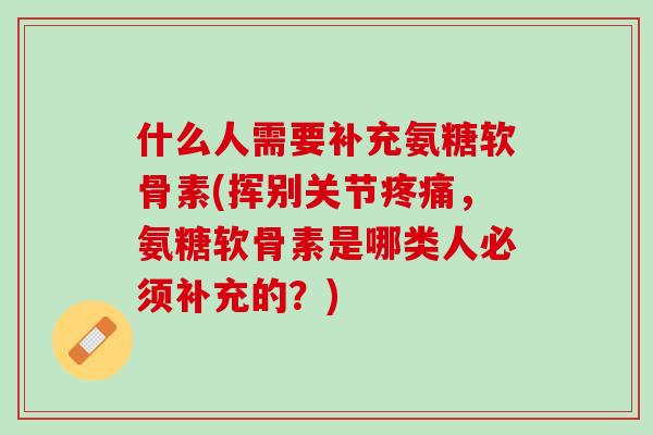 什么人需要补充氨糖软骨素(挥别关节疼痛，氨糖软骨素是哪类人必须补充的？)