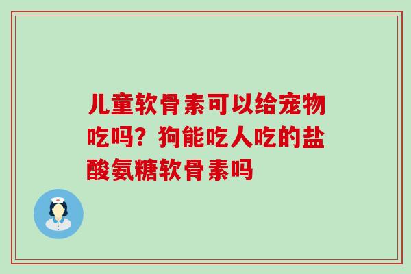 儿童软骨素可以给宠物吃吗？狗能吃人吃的盐酸氨糖软骨素吗