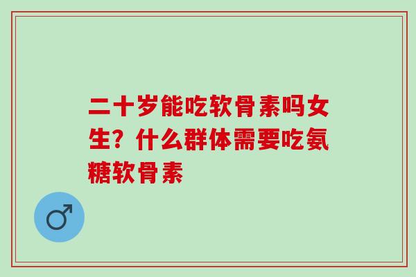 二十岁能吃软骨素吗女生？什么群体需要吃氨糖软骨素