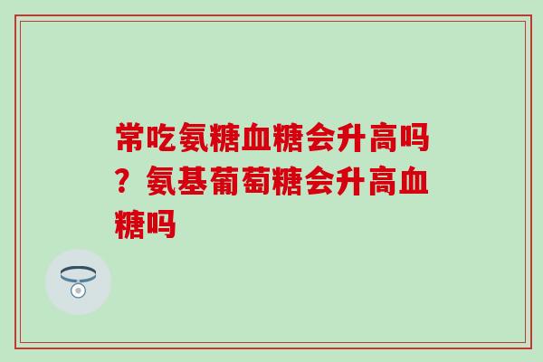 常吃氨糖血糖会升高吗？氨基葡萄糖会升高血糖吗