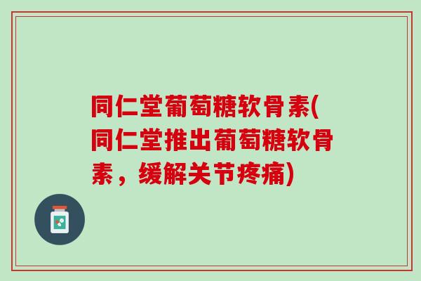 同仁堂葡萄糖软骨素(同仁堂推出葡萄糖软骨素，缓解关节疼痛)