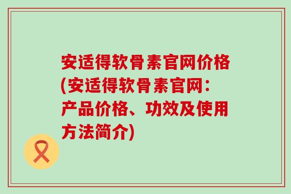 安适得软骨素官网价格(安适得软骨素官网：产品价格、功效及使用方法简介)